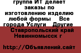 группа ИТ делает заказы по изготовлению изделию любой формы  - Все города Услуги » Другие   . Ставропольский край,Невинномысск г.